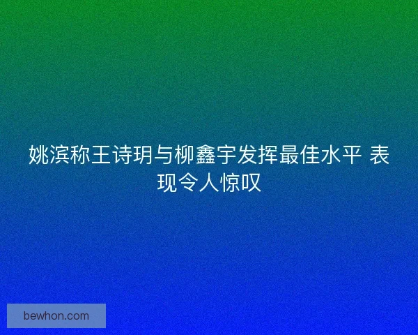 姚滨称王诗玥与柳鑫宇发挥最佳水平 表现令人惊叹