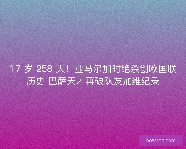 17 岁 258 天！亚马尔加时绝杀创欧国联历史 巴萨天才再破队友加维纪录
