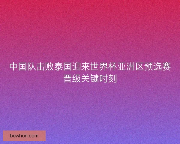 中国队击败泰国迎来世界杯亚洲区预选赛晋级关键时刻